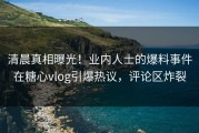 清晨真相曝光！业内人士的爆料事件在糖心vlog引爆热议，评论区炸裂