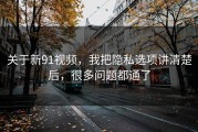 关于新91视频，我把隐私选项讲清楚后，很多问题都通了