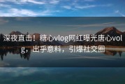 深夜直击！糖心vlog网红曝光唐心volg，出乎意料，引爆社交圈