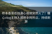 桥本香菜在线溏心视频突然火了！糖心vlog主持人居然全网热议，持续刷屏