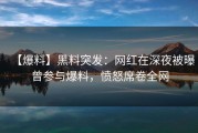 【爆料】黑料突发：网红在深夜被曝曾参与爆料，愤怒席卷全网