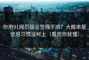 你用91网页版总觉得不顺？大概率是使用习惯没对上（看完你就懂）