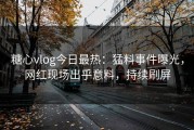 糖心vlog今日最热：猛料事件曝光，网红现场出乎意料，持续刷屏