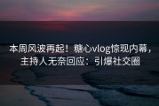 本周风波再起！糖心vlog惊现内幕，主持人无奈回应：引爆社交圈