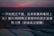一开始我还不服，后来刷着刷着就上头？新91视频真正拿捏你的其实是使用习惯（别说我没提醒）