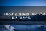 【糖心vlog】懂得都懂！糖心tv心动现场，网友炸锅了！