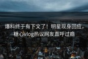 爆料终于有下文了！明星现身回应，糖心vlog热议网友直呼过瘾