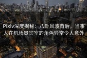 Pixiv深度揭秘：八卦风波背后，当事人在机场贵宾室的角色异常令人意外