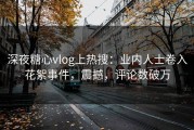 深夜糖心vlog上热搜：业内人士卷入花絮事件，震撼，评论数破万