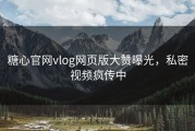 糖心官网vlog网页版大赞曝光，私密视频疯传中