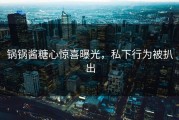 锅锅酱糖心惊喜曝光，私下行为被扒出