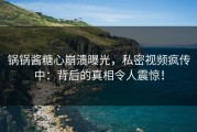 锅锅酱糖心崩溃曝光，私密视频疯传中：背后的真相令人震惊！