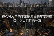 糖心Vlog冉冉学姐崩溃合集年度热度榜，让人泪目的一幕