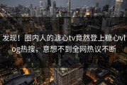 发现！圈内人的溏心tv竟然登上糖心vlog热搜，意想不到全网热议不断