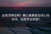这谁顶得住啊！糖心破解版在线心动现场，她居然这样做？