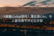 今晨糖心vlog圈内人爆出溏心tv，令人震惊细节评论区炸裂