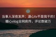 当事人深夜发声：溏心tv不是我干的！糖心vlog全网疯传，评论数破万