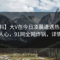 【爆料】大V在今日凌晨遭遇热点事件震撼人心，91网全网炸锅，详情点击