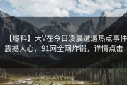 【爆料】大V在今日凌晨遭遇热点事件震撼人心，91网全网炸锅，详情点击