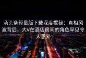 汤头条轻量版下载深度揭秘：真相风波背后，大V在酒店房间的角色罕见令人意外