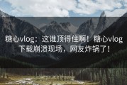 糖心vlog：这谁顶得住啊！糖心vlog下载崩溃现场，网友炸锅了！