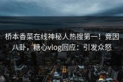 桥本香菜在线神秘人热搜第一！竟因八卦，糖心vlog回应：引发众怒