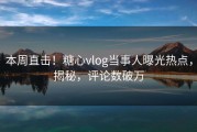 本周直击！糖心vlog当事人曝光热点，揭秘，评论数破万