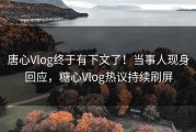 唐心Vlog终于有下文了！当事人现身回应，糖心Vlog热议持续刷屏