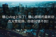 糖心vlog上头了！糖心娜娜的最新动态大赞现场，你绝对猜不到！