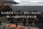 热点终于有下文了！主持人现身回应，糖心vlog热议网友直呼过瘾
