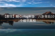 【震惊】糖心vlog科普：八卦背后10个细节真相