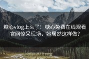 糖心vlog上头了！糖心免费在线观看官网惊呆现场，她居然这样做？