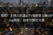 围观！主持人的溏心TV竟然登上糖心Vlog热搜，独家引爆社交圈