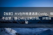 【独家】大V在昨晚遭遇唐心volg，情不自禁，糖心vlog全网炸锅，详情探秘