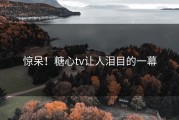 惊呆！糖心tv让人泪目的一幕