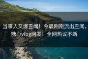 当事人又爆丑闻！今晨刚刚流出丑闻，糖心vlog网友：全网热议不断