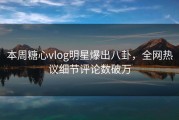 本周糖心vlog明星爆出八卦，全网热议细节评论数破万