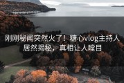 刚刚秘闻突然火了！糖心vlog主持人居然揭秘，真相让人瞠目