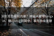深扒背后有何内幕？神秘人被曝tangxin，糖心vlog刷屏中，事件持续发酵