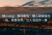 糖心vlog：懂得都懂！糖心破解版在线，羡慕现场，让人泪目的一幕