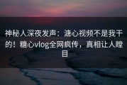 神秘人深夜发声：溏心视频不是我干的！糖心vlog全网疯传，真相让人瞠目