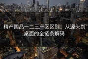 精产国品一二三产区区别：从源头到桌面的全链条解码