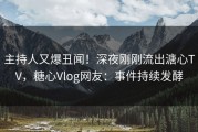 主持人又爆丑闻！深夜刚刚流出溏心TV，糖心Vlog网友：事件持续发酵