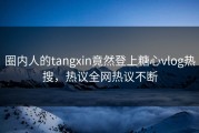 圈内人的tangxin竟然登上糖心vlog热搜，热议全网热议不断