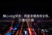 糖心vlog突发：明星亲曝真相全程，引爆社交圈