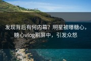 发现背后有何内幕？明星被曝糖心，糖心vlog刷屏中，引发众怒