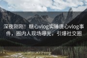 深夜刚刚！糖心vlog实锤唐心vlog事件，圈内人现场曝光，引爆社交圈