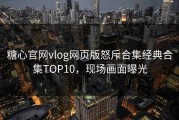 糖心官网vlog网页版怒斥合集经典合集TOP10，现场画面曝光