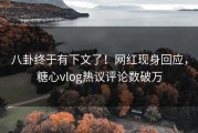 八卦终于有下文了！网红现身回应，糖心vlog热议评论数破万