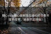 糖心vlog糖心破解版在线心动合集年度热度榜，她居然这样做？
